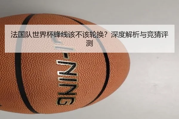 法国队世界杯锋线该不该轮换？深度解析与竞猜评测